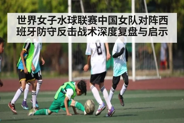 世界女子水球联赛中国女队对阵西班牙防守反击战术深度复盘与启示